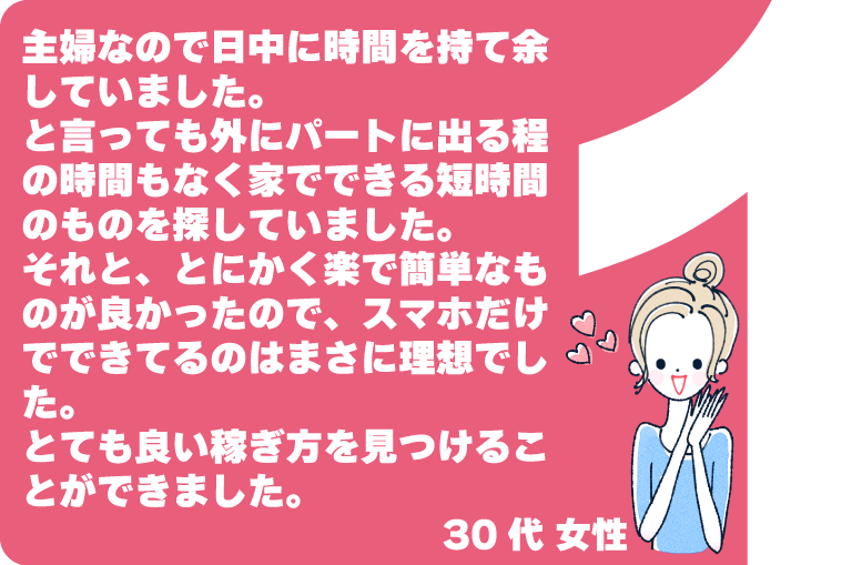 主婦なので日中に時間を持て余していました。と言っても外にパートに出る程の時間もなく家でできる短時間のものを探していました。それと、とにかく楽で簡単なものが良かったので、スマホだけでできてるのはまさに理想でした。とても良い稼ぎ方を見つけることができました。